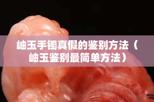 岫玉手鐲真假的鑒別方法（岫玉鑒別最簡(jiǎn)單方法）