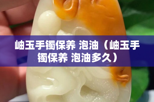 岫玉手鐲保養 泡油（岫玉手鐲保養 泡油多久）