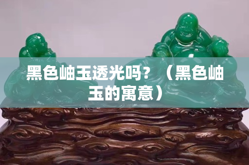 黑色岫玉透光嗎？（黑色岫玉的寓意）
