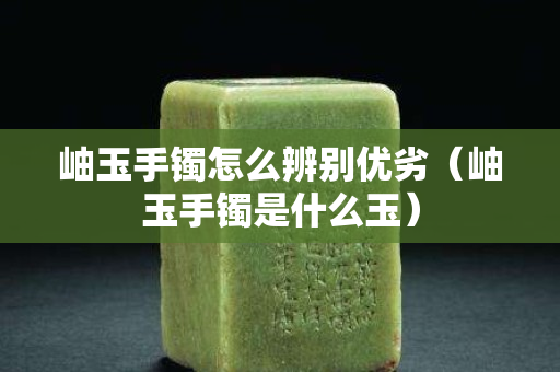 岫玉手鐲怎么辨別優劣（岫玉手鐲是什么玉）