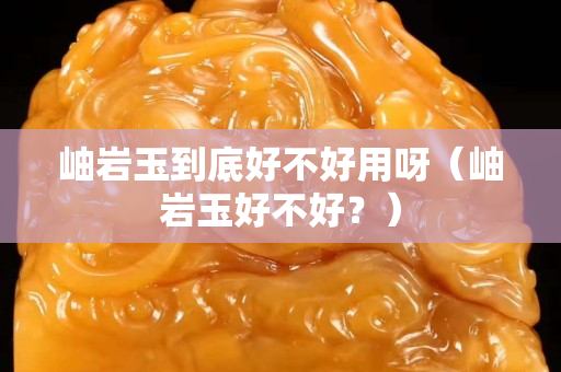 岫巖玉到底好不好用呀（岫巖玉好不好？）