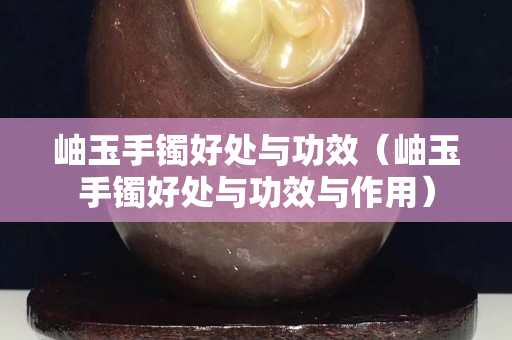岫玉手鐲好處與功效（岫玉手鐲好處與功效與作用）