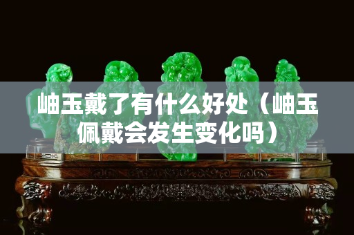 岫玉戴了有什么好處（岫玉佩戴會發生變化嗎）