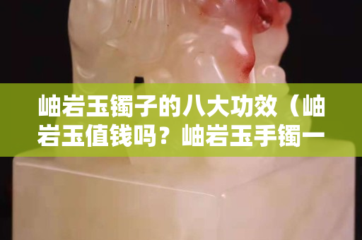 岫巖玉鐲子的八大功效（岫巖玉值錢嗎？岫巖玉手鐲一般多少錢？）