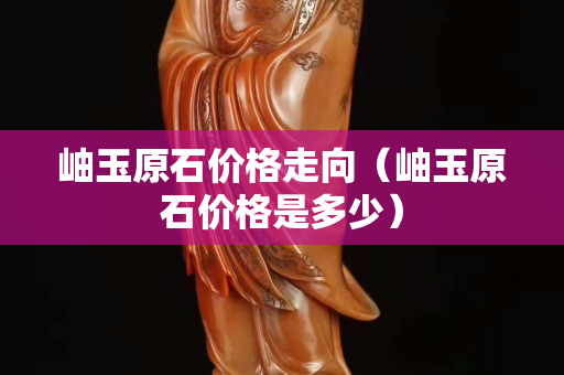 岫玉原石價(jià)格走向（岫玉原石價(jià)格是多少）