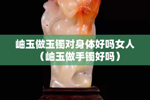 岫玉做玉鐲對身體好嗎女人（岫玉做手鐲好嗎）
