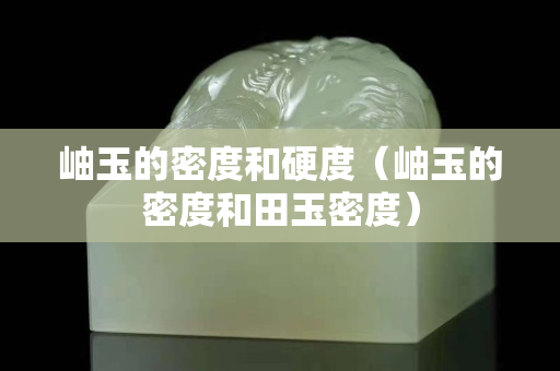 岫玉的密度和硬度（岫玉的密度和田玉密度）