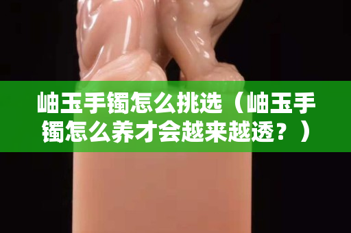 岫玉手鐲怎么挑選（岫玉手鐲怎么養才會越來越透？）