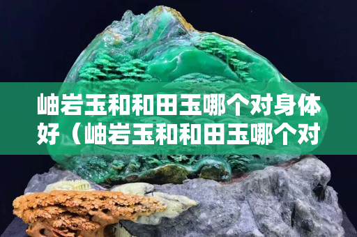 岫巖玉和和田玉哪個對身體好（岫巖玉和和田玉哪個對身體好點）