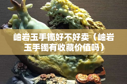 岫巖玉手鐲好不好賣（岫巖玉手鐲有收藏價值嗎）