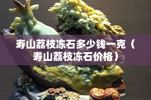 壽山荔枝凍石多少錢一克（壽山荔枝凍石價格）