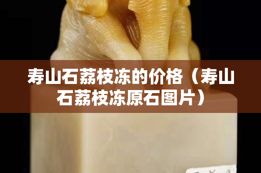 壽山石荔枝凍的價格（壽山石荔枝凍原石圖片）