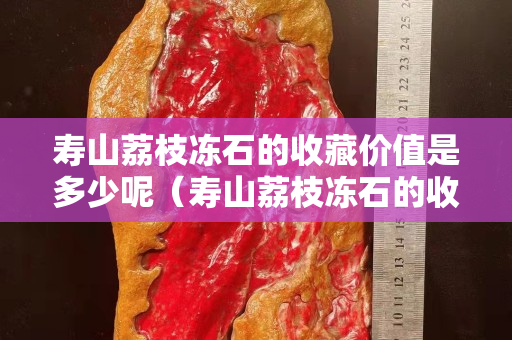 壽山荔枝凍石的收藏價值是多少呢（壽山荔枝凍石的收藏價值是多少呢視頻）