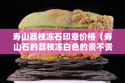 壽山荔枝凍石印章價格（壽山石的荔枝凍白色的貴不貴）