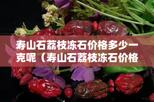 壽山石荔枝凍石價格多少一克呢（壽山石荔枝凍石價格多少一克呢視頻）