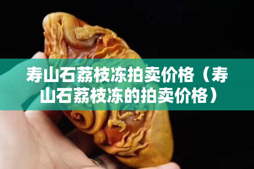 壽山石荔枝凍拍賣價格（壽山石荔枝凍的拍賣價格）