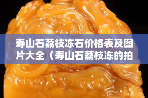 壽山石荔枝凍石價格表及圖片大全（壽山石荔枝凍的拍賣價格）