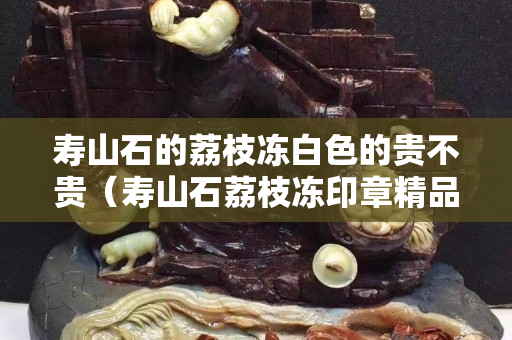 壽山石的荔枝凍白色的貴不貴（壽山石荔枝凍印章精品價格）