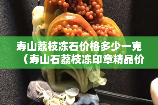 壽山荔枝凍石價(jià)格多少一克（壽山石荔枝凍印章精品價(jià)格）
