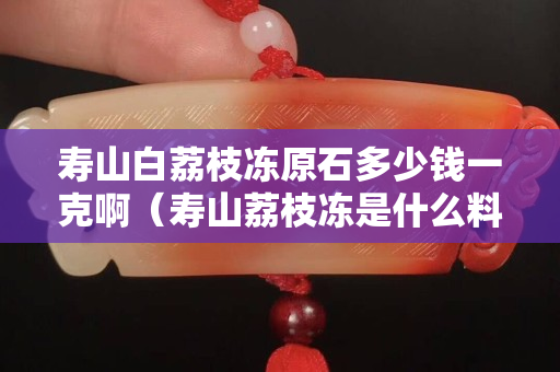 壽山白荔枝凍原石多少錢一克啊（壽山荔枝凍是什么料）