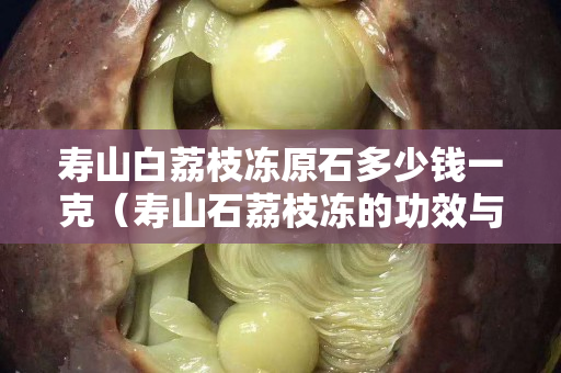 壽山白荔枝凍原石多少錢一克（壽山石荔枝凍的功效與作用）