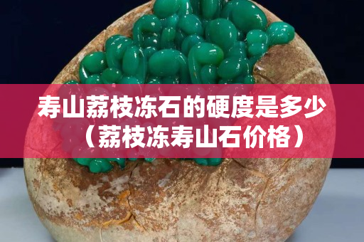 壽山荔枝凍石的硬度是多少（荔枝凍壽山石價格）
