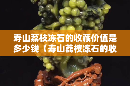 壽山荔枝凍石的收藏價值是多少錢（壽山荔枝凍石的收藏價值是多少錢一克）