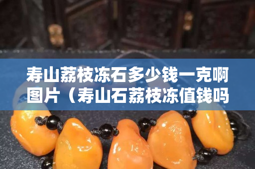 壽山荔枝凍石多少錢一克啊圖片（壽山石荔枝凍值錢嗎）
