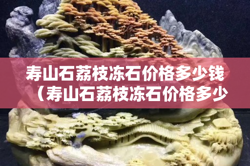 壽山石荔枝凍石價格多少錢（壽山石荔枝凍石價格多少錢一克）