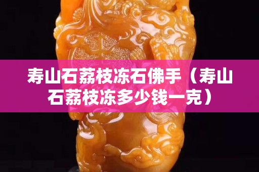 壽山石荔枝凍石佛手（壽山石荔枝凍多少錢一克）