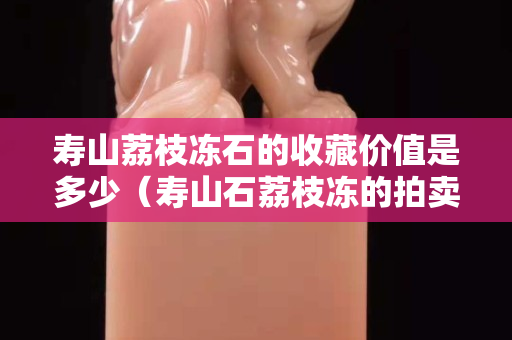 壽山荔枝凍石的收藏價值是多少（壽山石荔枝凍的拍賣價格）