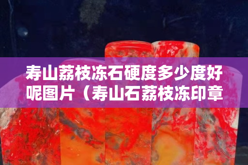 壽山荔枝凍石硬度多少度好呢圖片（壽山石荔枝凍印章精品價格）