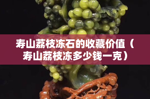 壽山荔枝凍石的收藏價值（壽山荔枝凍多少錢一克）