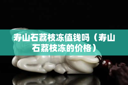 壽山石荔枝凍值錢嗎（壽山石荔枝凍的價格）