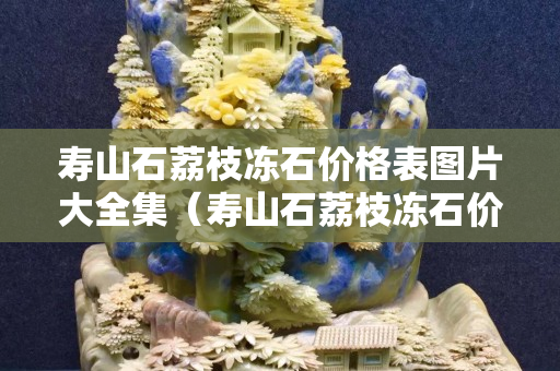 壽山石荔枝凍石價格表圖片大全集（壽山石荔枝凍石價格表圖片大全集及價格）