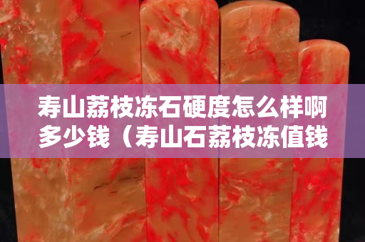 壽山荔枝凍石硬度怎么樣啊多少錢（壽山石荔枝凍值錢嗎）