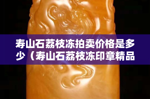 壽山石荔枝凍拍賣價格是多少（壽山石荔枝凍印章精品價格）