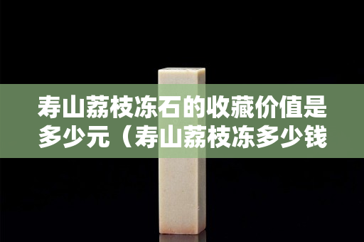 壽山荔枝凍石的收藏價值是多少元（壽山荔枝凍多少錢一克）