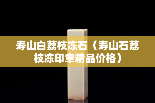 壽山白荔枝凍石（壽山石荔枝凍印章精品價格）