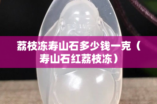 荔枝凍壽山石多少錢一克（壽山石紅荔枝凍）