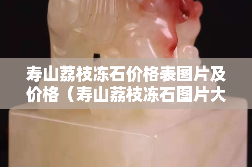 壽山荔枝凍石價格表圖片及價格（壽山荔枝凍石圖片大全）