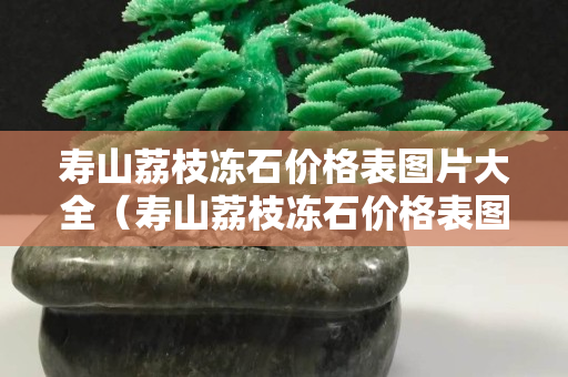 壽山荔枝凍石價格表圖片大全（壽山荔枝凍石價格表圖片大全集）