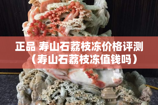 正品 壽山石荔枝凍價格評測（壽山石荔枝凍值錢嗎）