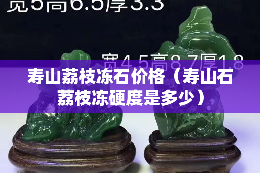 壽山荔枝凍石價格（壽山石荔枝凍硬度是多少）