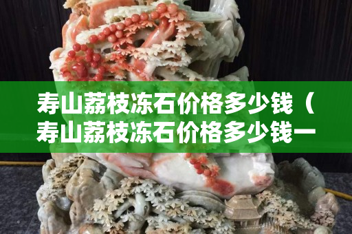 壽山荔枝凍石價格多少錢（壽山荔枝凍石價格多少錢一噸）