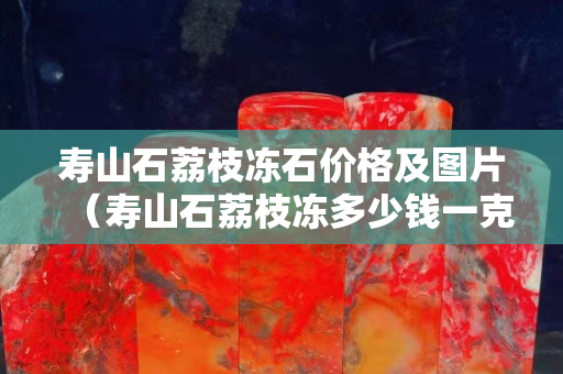 壽山石荔枝凍石價格及圖片（壽山石荔枝凍多少錢一克）