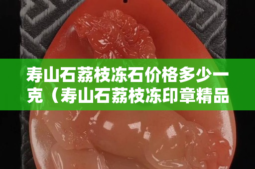 壽山石荔枝凍石價格多少一克（壽山石荔枝凍印章精品價格）