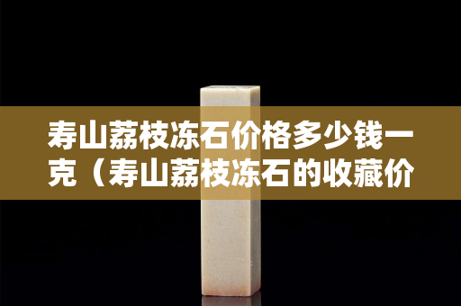 壽山荔枝凍石價(jià)格多少錢一克（壽山荔枝凍石的收藏價(jià)值）