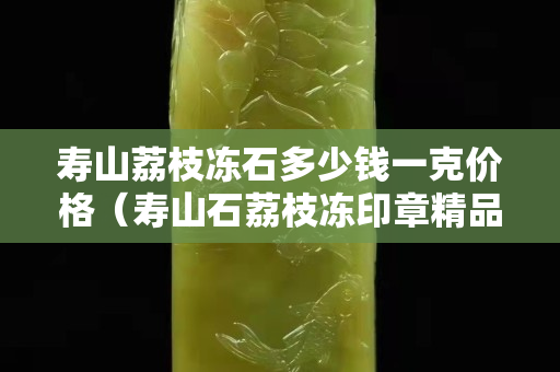 壽山荔枝凍石多少錢一克價格（壽山石荔枝凍印章精品價格）
