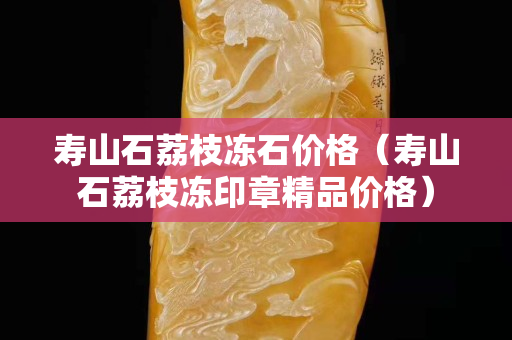 壽山石荔枝凍石價格（壽山石荔枝凍印章精品價格）